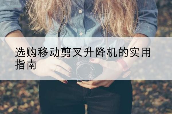 北林移动剪叉升降机怎么选-选购移动剪叉升降机的实用指南