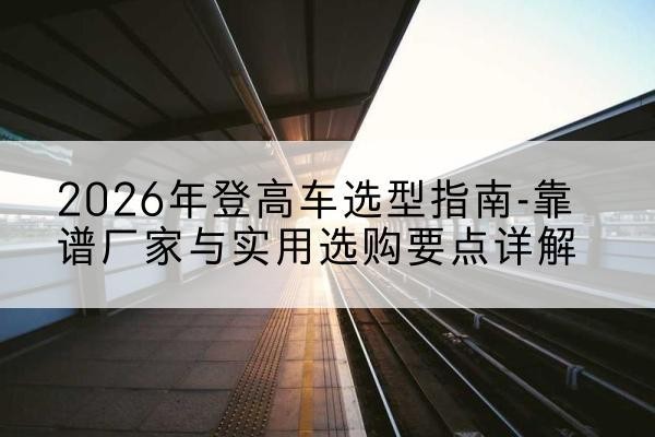 北林登高车厂家推荐-2026年登高车选型指南-靠谱厂家与实用选购要点详解