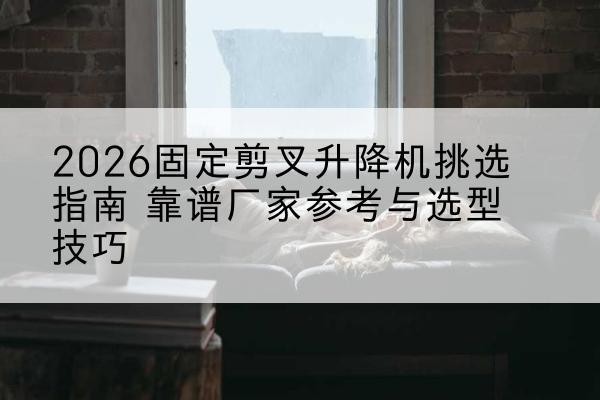 北林固定剪叉升降机厂家推荐-2026固定剪叉升降机挑选指南 靠谱厂家参考与选型技巧
