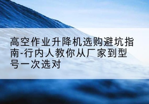 北林升降平台厂家-高空作业升降机选购避坑指南-行内人教你从厂家到型号一次选对