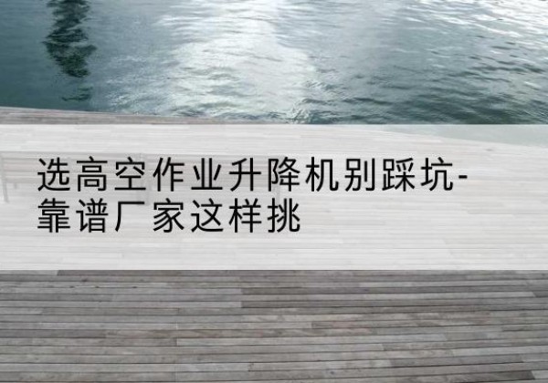 北林剪叉式升降机厂家-选高空作业升降机别踩坑-靠谱厂家这样挑
