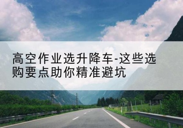 北林升降车厂家-高空作业选升降车-这些选购要点助你*避坑
