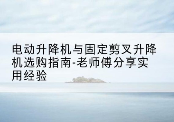 北林电动升降机怎么选-电动升降机与固定剪叉升降机选购指南-老师傅分享实用经验