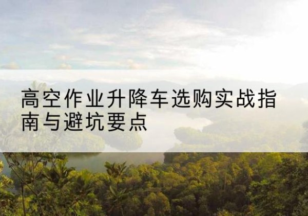 北林升降车怎么选-高空作业升降车选购实战指南与避坑要点