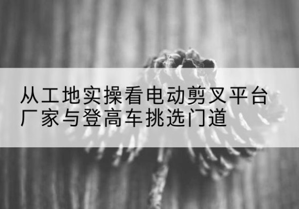 北林电动剪叉升降平台厂家-从工地实操看电动剪叉平台厂家与登高车挑选门道