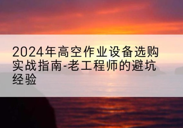 北林高空作业升降机厂家推荐-2024年高空作业设备选购实战指南-老工程师的避坑经验