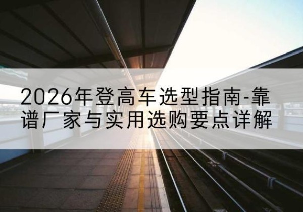 北林登高车厂家推荐-2026年登高车选型指南-靠谱厂家与实用选购要点详解